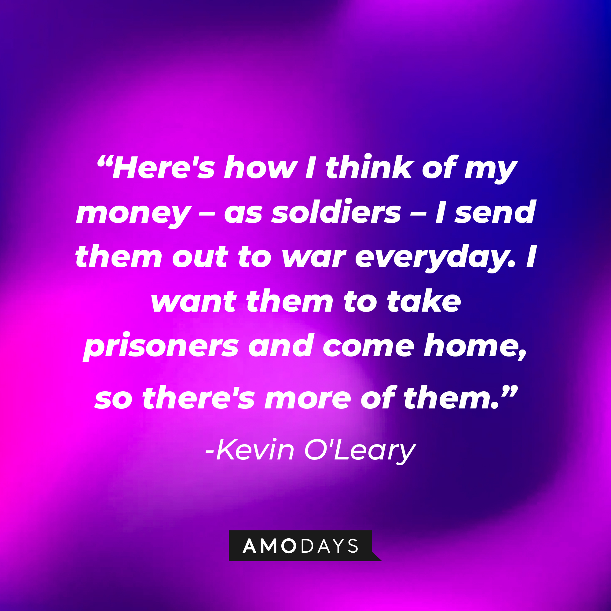 A photo with Kevin O'Leary's quote, "Here's how I think of my money – as soldiers – I send them out to war everyday. I want them to take prisoners and come home, so there's more of them." | Source: Amodays