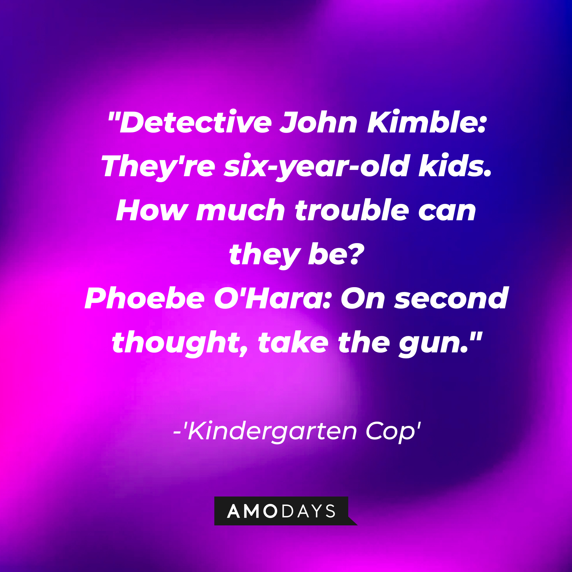 Detective John Kimble and Phoebe O'Hara's dialogue in "Kindergarten Cop:" "Detective John Kimble: They're six-year-old kids. How much trouble can they be? ; Phoebe O'Hara: On second thought, take the gun." | Source: AmoDays