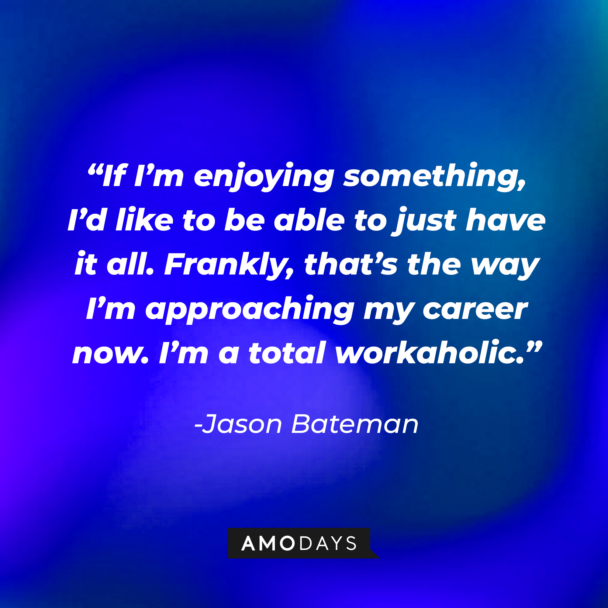 Jason Bateman's quote: “If I’m enjoying something, I’d like to be able to just have it all. Frankly, that’s the way I’m approaching my career now. I’m a total workaholic.” | Source: Amodays