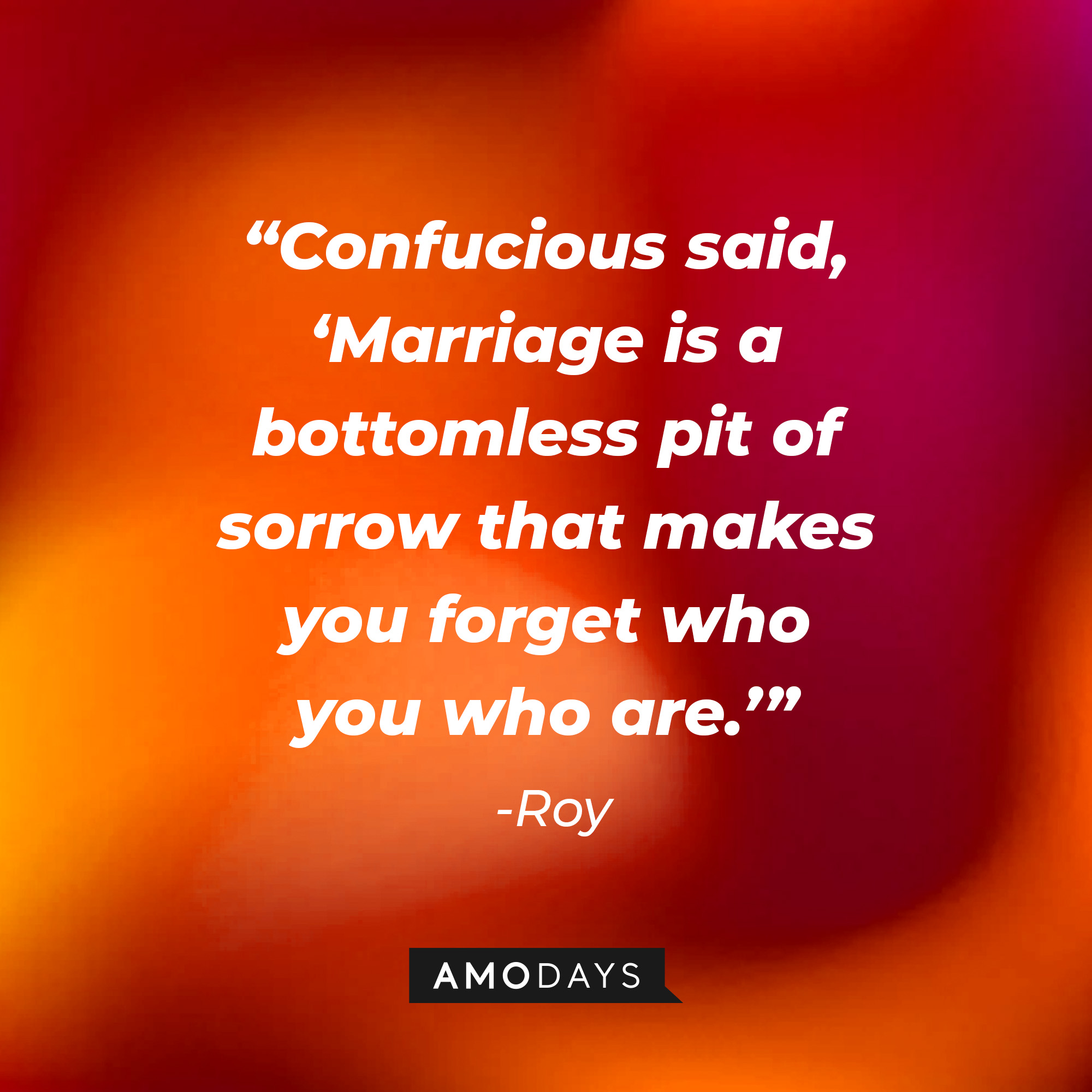 Roy’s quote: “Confucious said, ‘Marriage is a bottomless pit of sorrow that makes you forget who you who are.’”│ Source: AmoDays