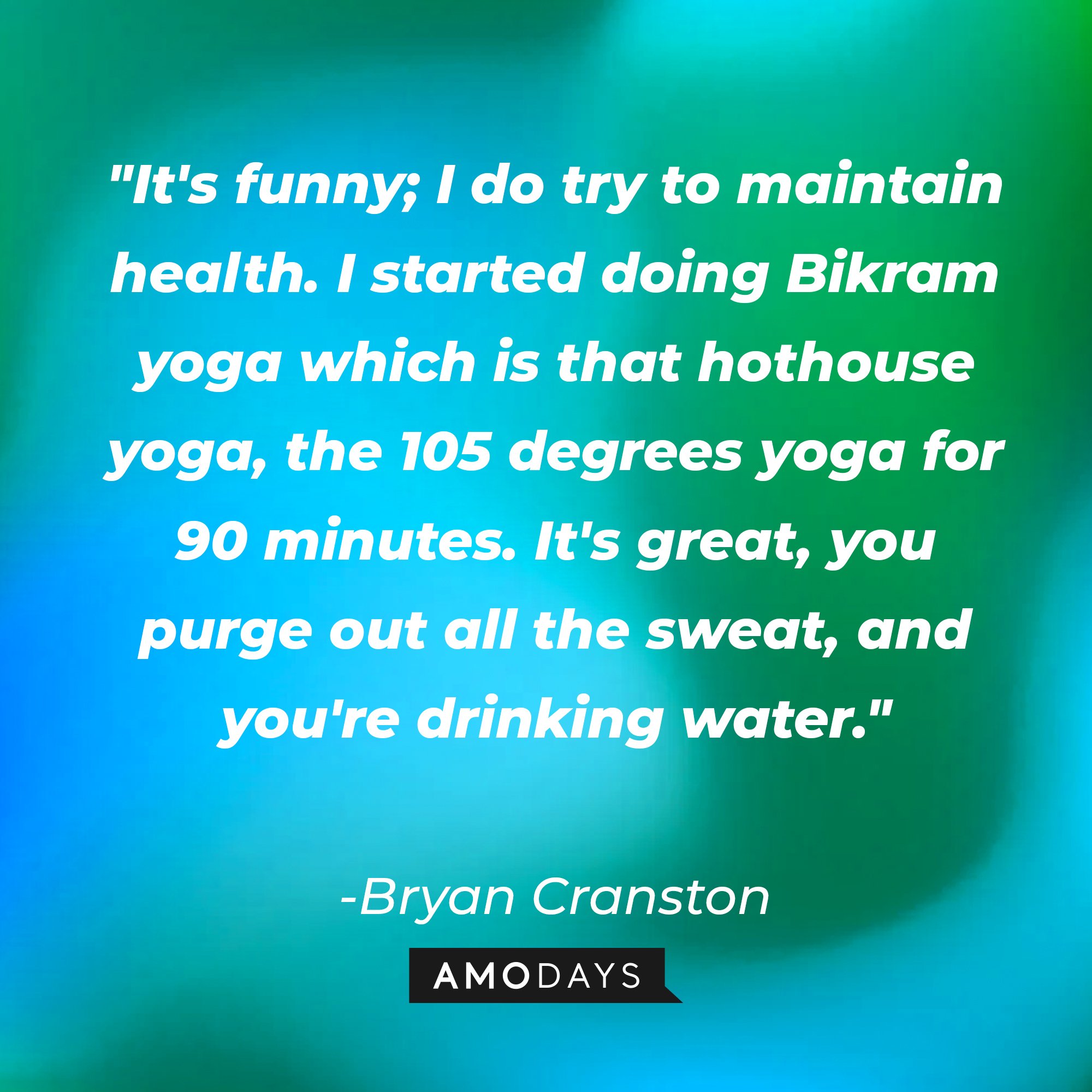 Bryan Cranston’s quote: "It's funny; I do try to maintain health. I started doing Bikram yoga which is that hothouse yoga, the 105 degrees yoga for 90 minutes. It's great, you purge out all the sweat, and you're drinking water." | Image: AmoDays  