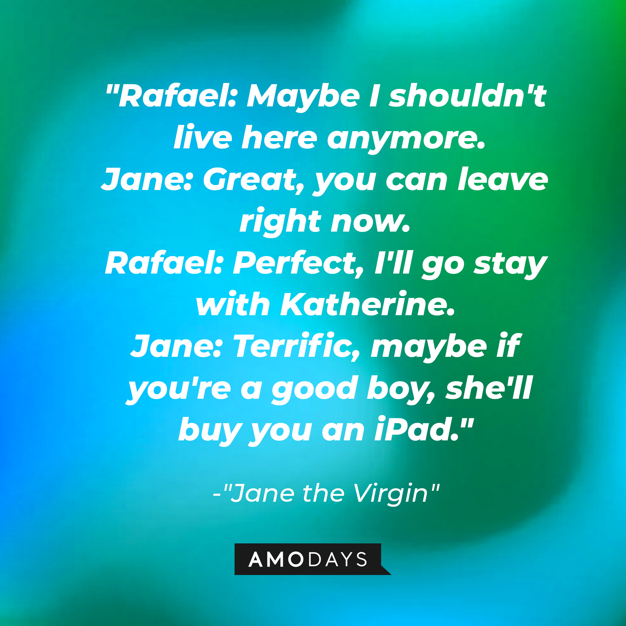 Jane Villanueva's dialogue in "Jane the Virgin:" "Rafael: Maybe I shouldn't live here anymore; Jane: Great, you can leave right now. Rafael: Perfect, I'll go stay with Katherine. Jane: Terrific, maybe if you're a good boy, she'll buy you an iPad." | Source: Amodays
