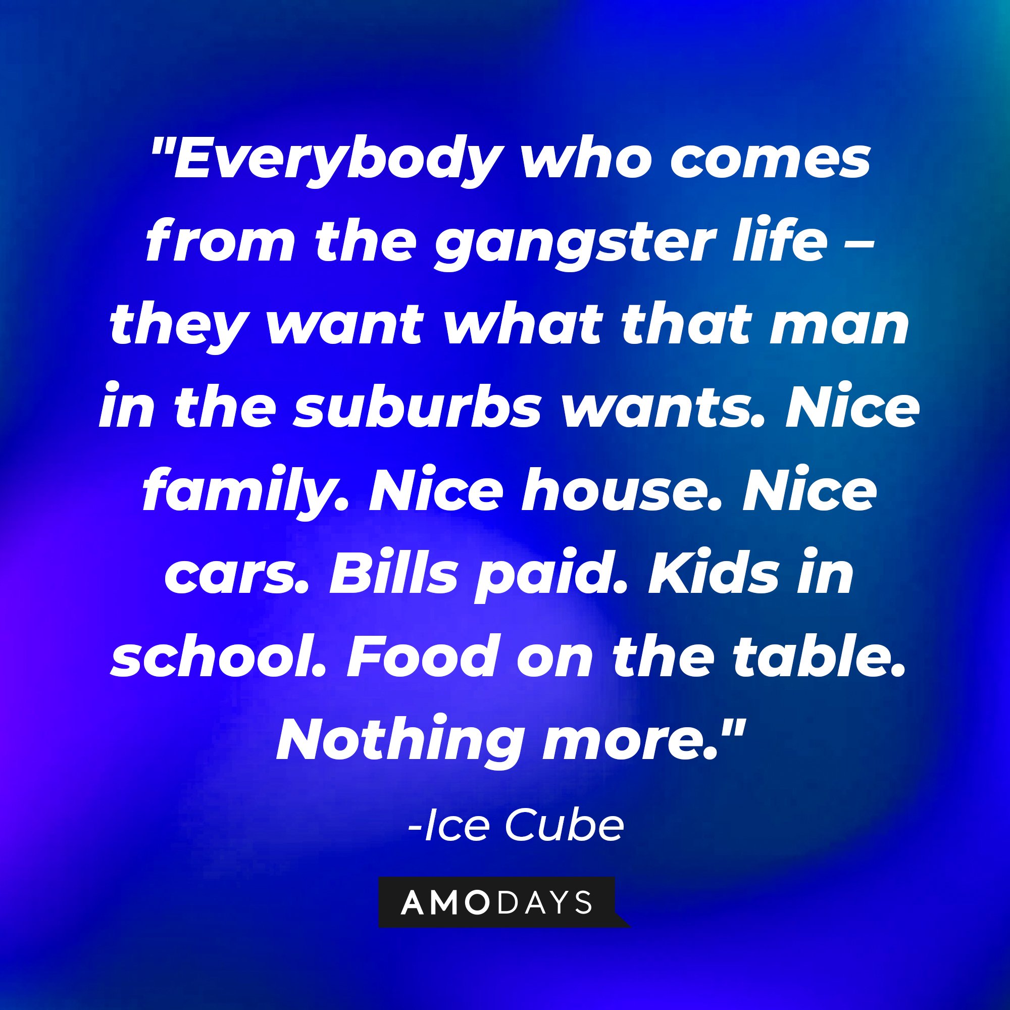 Ice Cube's quote: "Everybody who comes from the gangster life – they want what that man in the suburbs wants. Nice family. Nice house. Nice cars. Bills paid. Kids in school. Food on the table. Nothing more." — Ice Cube | Image: AmoDays