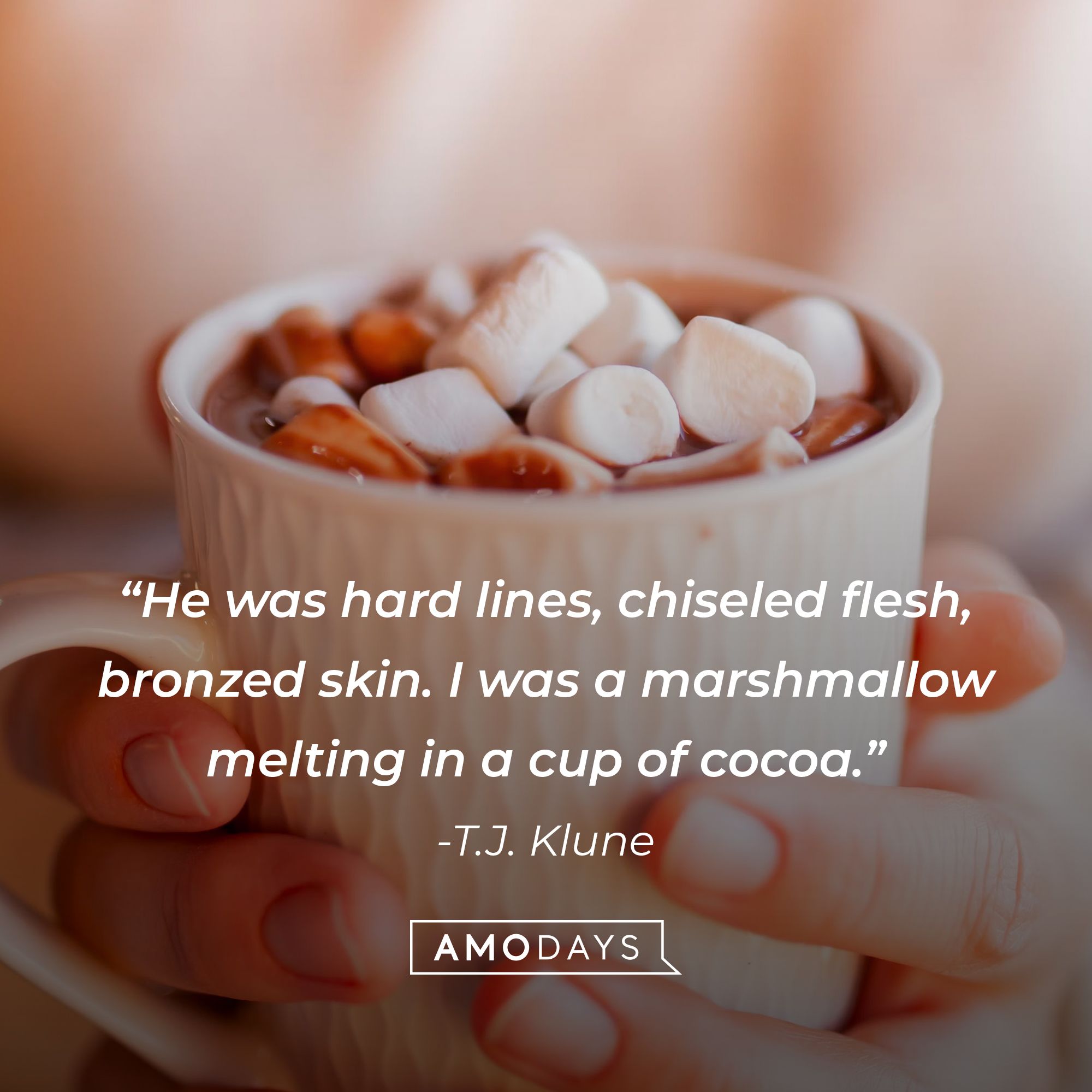 T.J. Klune's quote: "He was hard lines, chiseled flesh, bronzed skin. I was a marshmallow melting in a cup of cocoa." Source: Quotestats