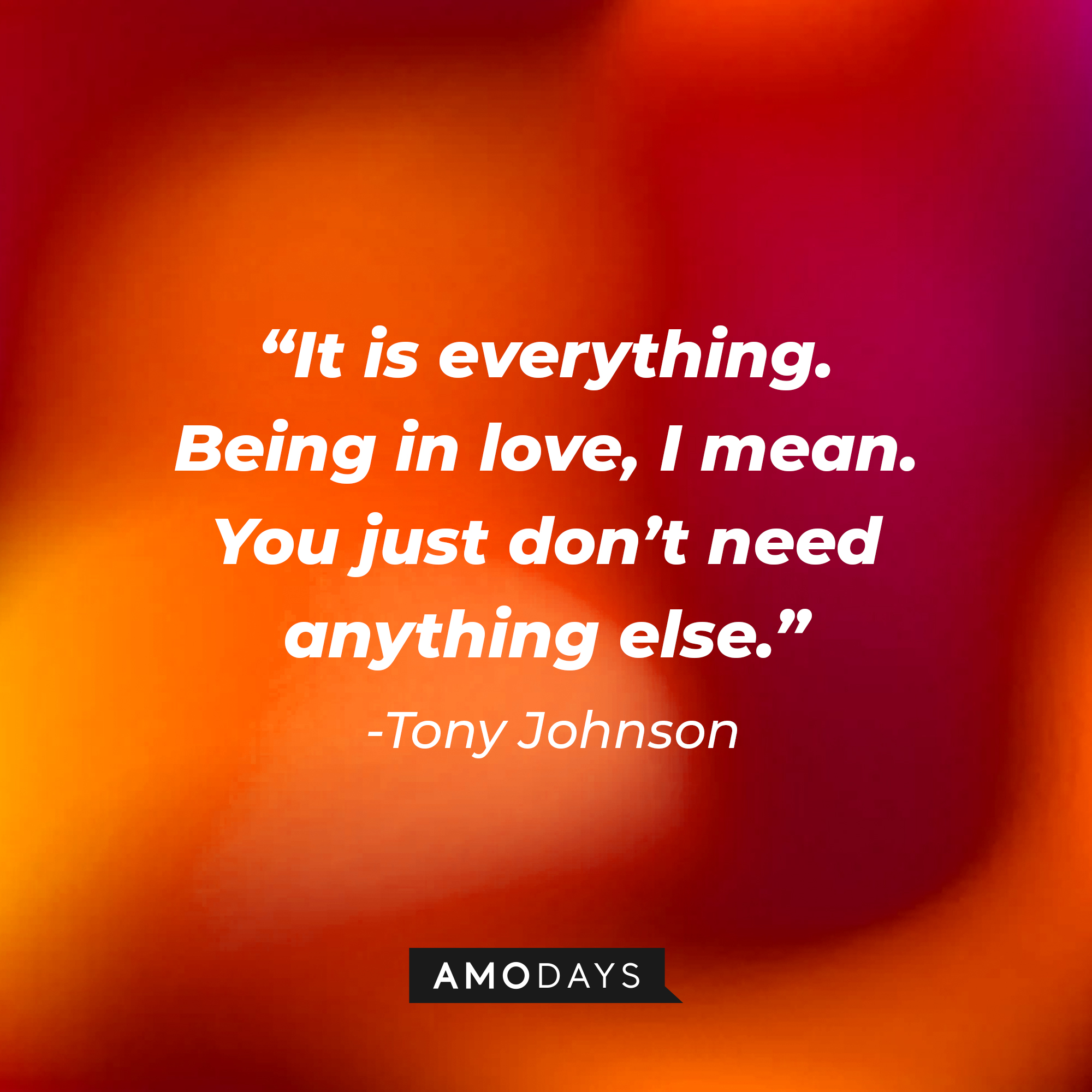 Tony Johnson’s quote: “It is everything. Being in love, I mean. You just don’t need anything else.”  |  Source: AmoDays