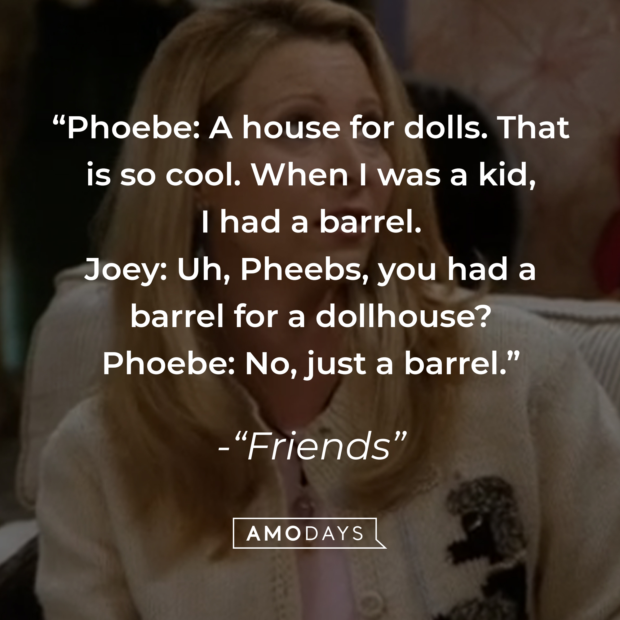 Quote from "Friends" TV show: "Phoebe: A house for dolls. That is so cool. When I was a kid, I had a barrel. Joey: Uh, Pheebs, you had a barrel for a dollhouse? Phoebe: No, just a barrel." | Source: Facebook.com/friends.tv
