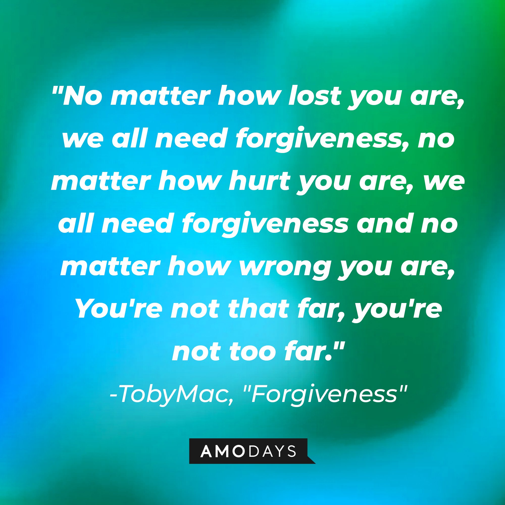 TobyMac's "Forgiveness" quote: "No matter how lost you are, we all need forgiveness, no matter how hurt you are, we all need forgiveness and no matter how wrong you are, You're not that far, you're not too far." | Image: AmoDays