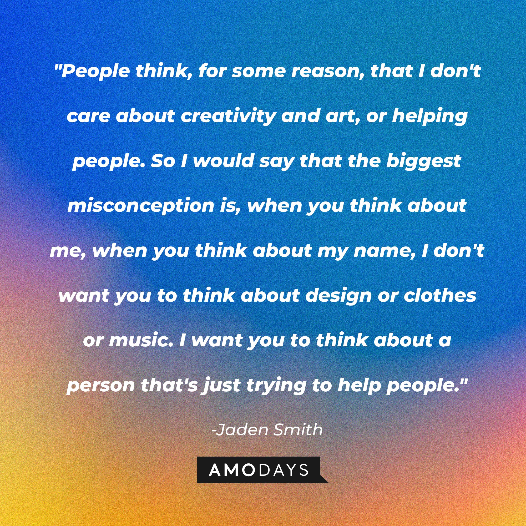 Jaden Smith's quote: "People think, for some reason, that I don't care about creativity and art, or helping people. So I would say that the biggest misconception is, when you think about me, when you think about my name, I don't want you to think about design or clothes or music. I want you to think about a person that's just trying to help people." | Image: AmoDays