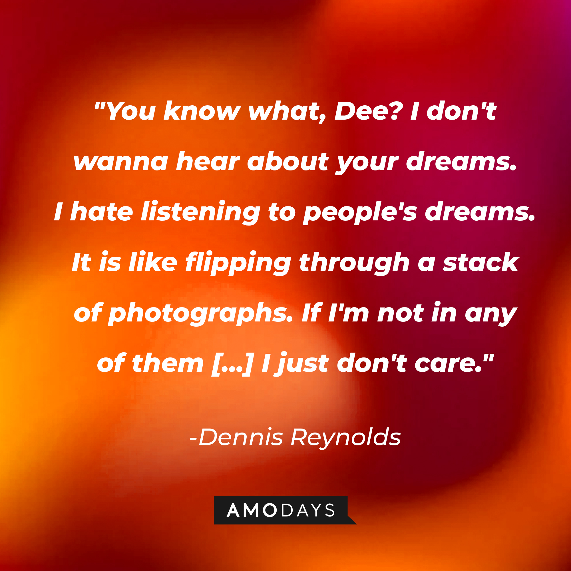 Dennis Reynolds’ quote:  “You know what, Dee? I don't wanna hear about your dreams. I hate listening to people's dreams. It is like flipping through a stack of photographs. If I'm not in any of them […] I just don't care.” | Source: AmoDays