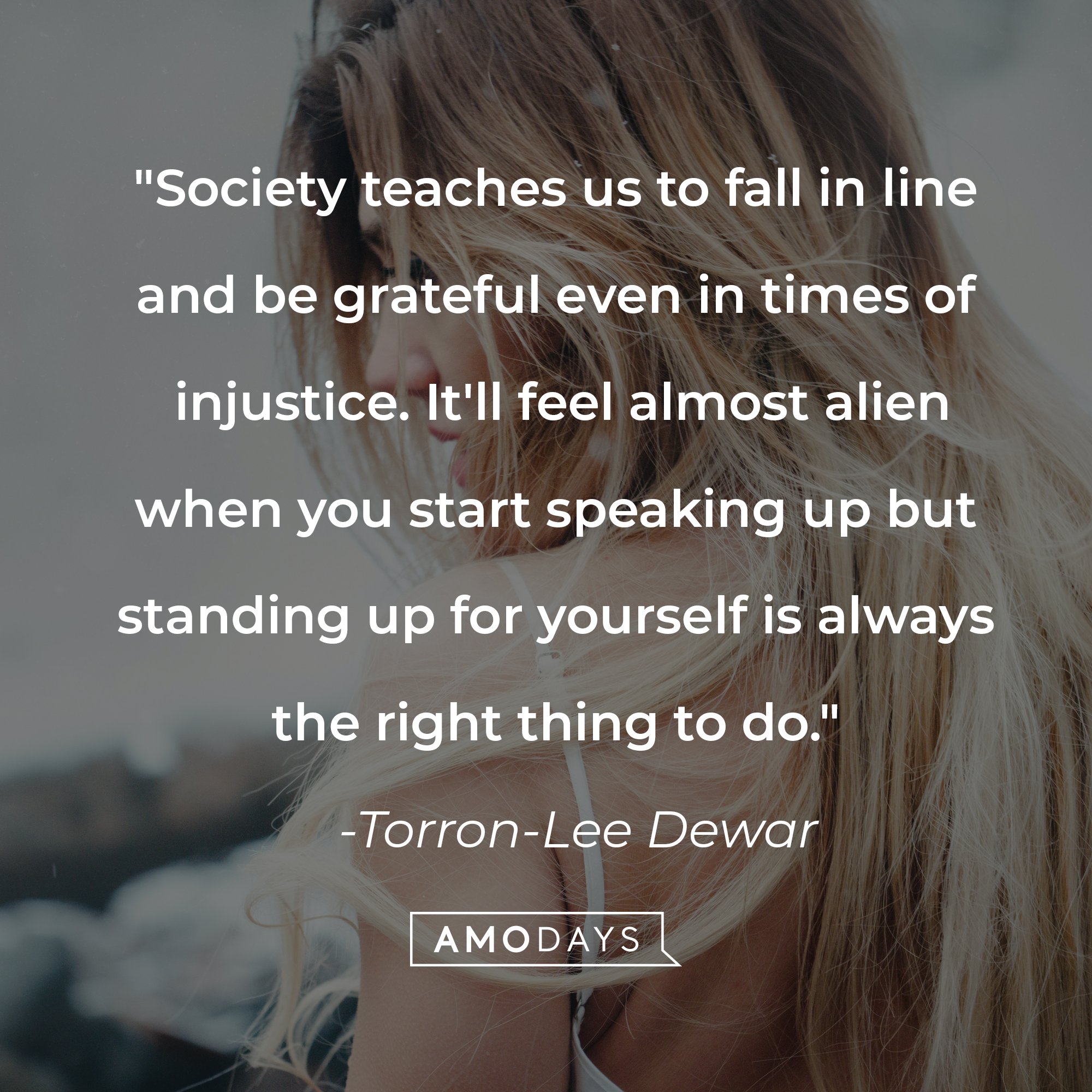 Torron-Lee Dewar's quote: "Society teaches us to fall in line and be grateful even in times of injustice. It'll feel almost alien when you start speaking up but standing up for yourself is always the right thing to do." | Image: AmoDays