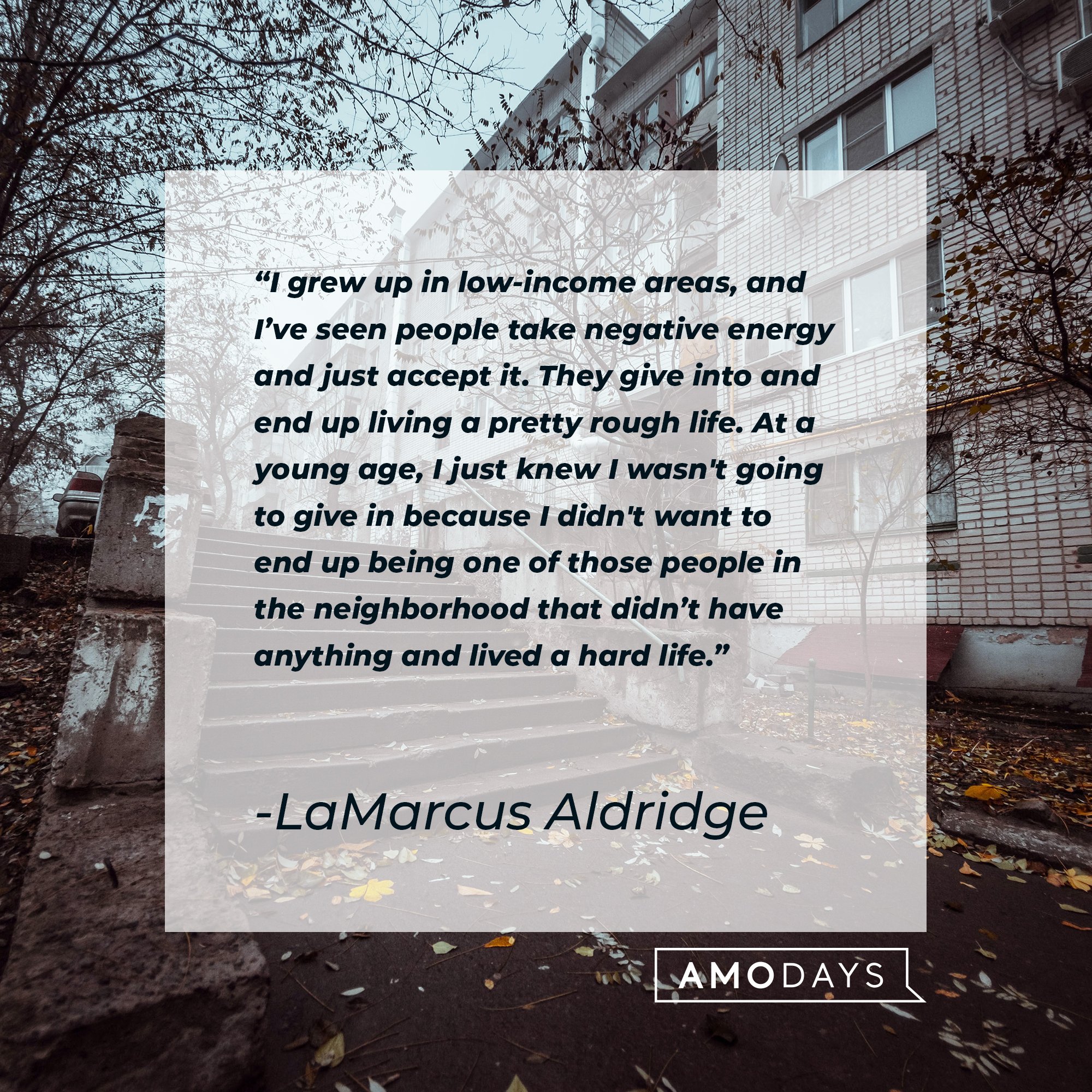 LaMarcus Aldridge’s quote: "I grew up in low-income areas, and I’ve seen people take negative energy and just accept it. They give into and end up living a pretty rough life. At a young age, I just knew I wasn't going to give in because I didn't want to end up being one of those people in the neighborhood that didn’t have anything and lived a hard life.” | Image: AmoDays 
