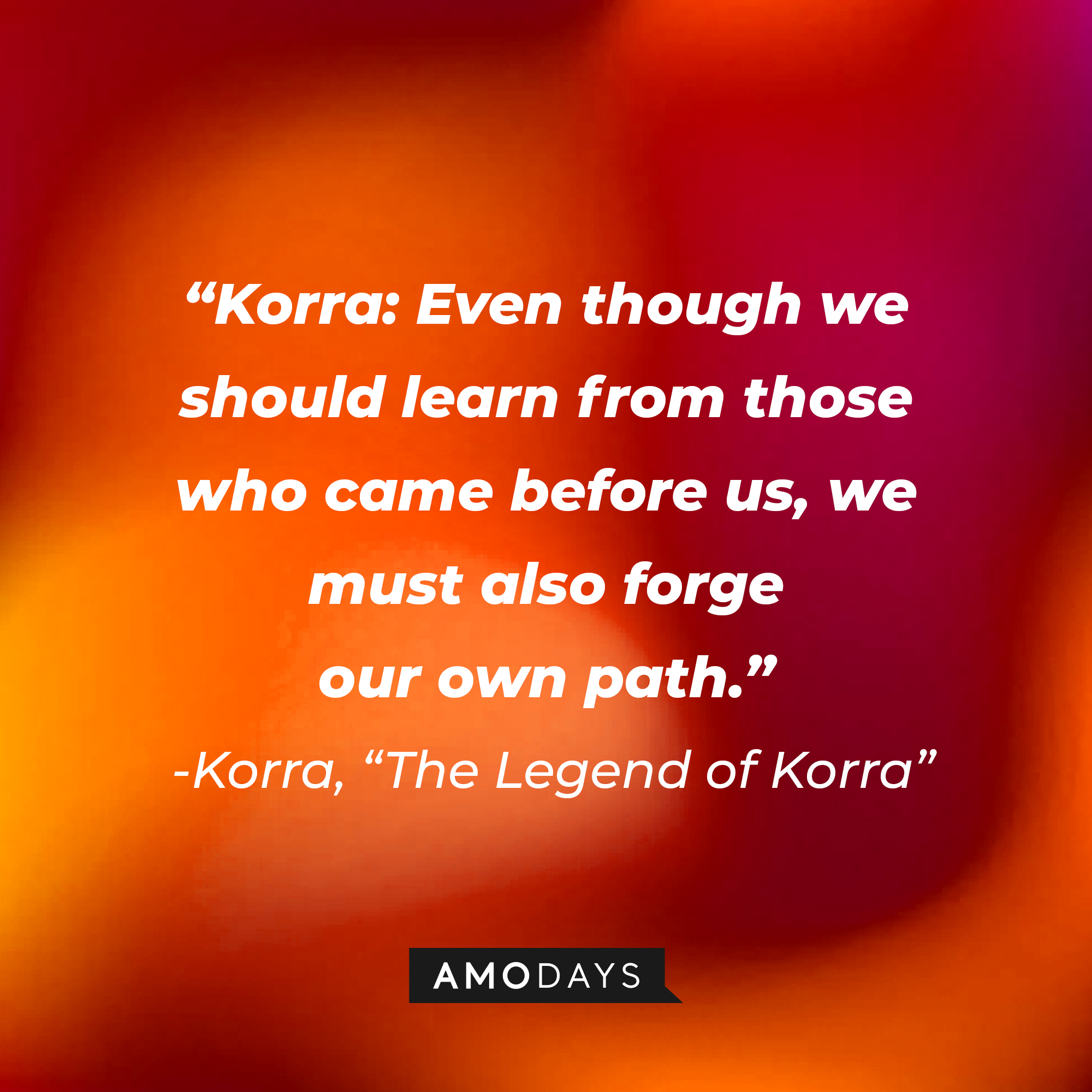 Korra’s quote in “Avatar: The Legend of Korra:” “Even though we should learn from those who came before us, we must also forge our own path." | Source: Amodays