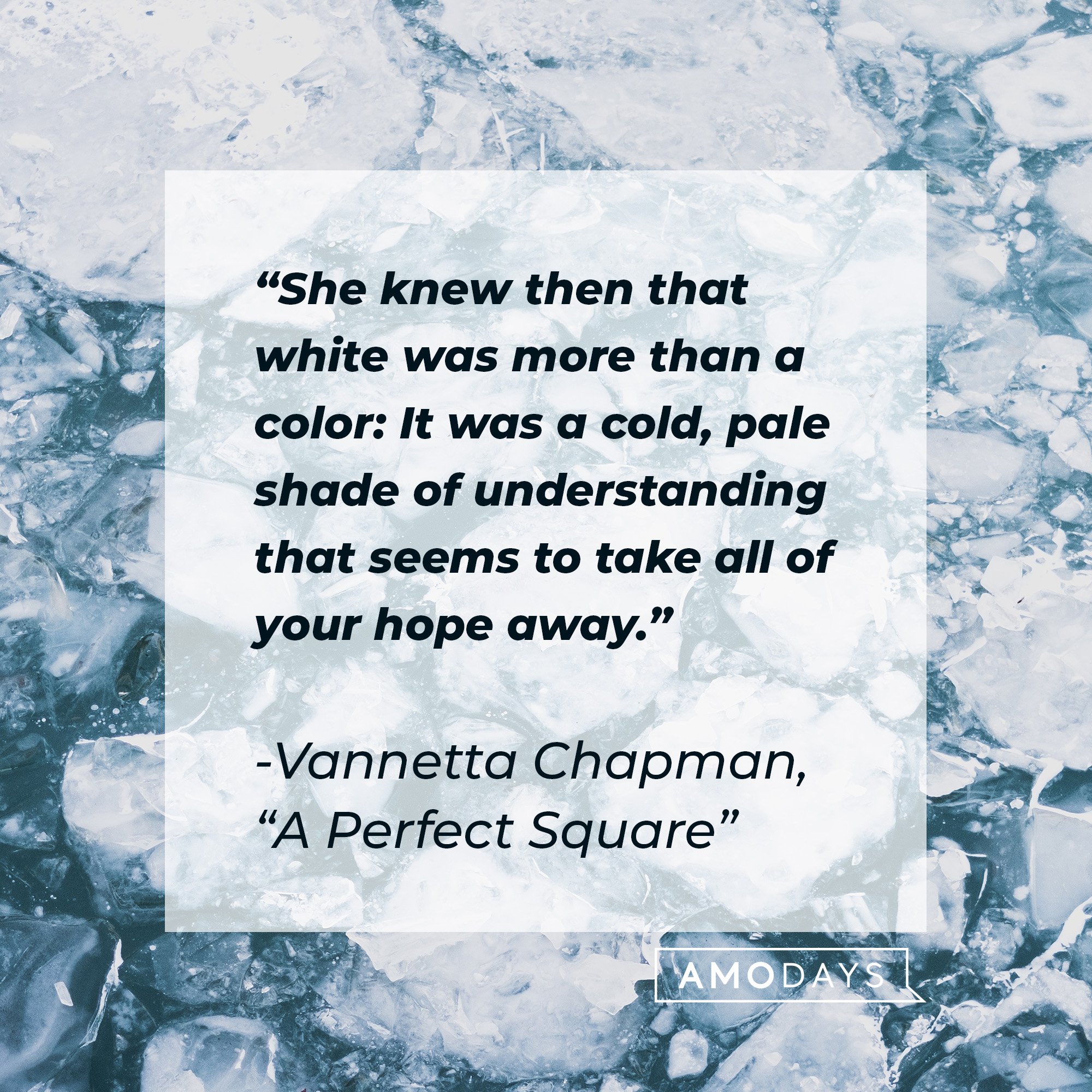Vannetta Chapman’s quote from “A Perfect Square”:  "She knew then that white was more than a color: It was a cold, pale shade of understanding that seems to take all of your hope away." | Image: AmoDays 