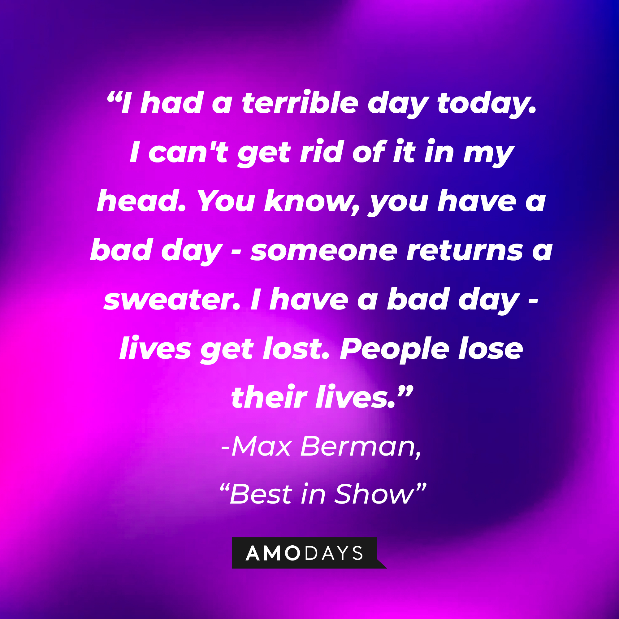 Max Berman's quote in "Best in Show:" "I had a terrible day today. I can't get rid of it in my head. You know, you have a bad day - someone returns a sweater. I have a bad day - lives get lost. People lose their lives." | Source: AmoDays
