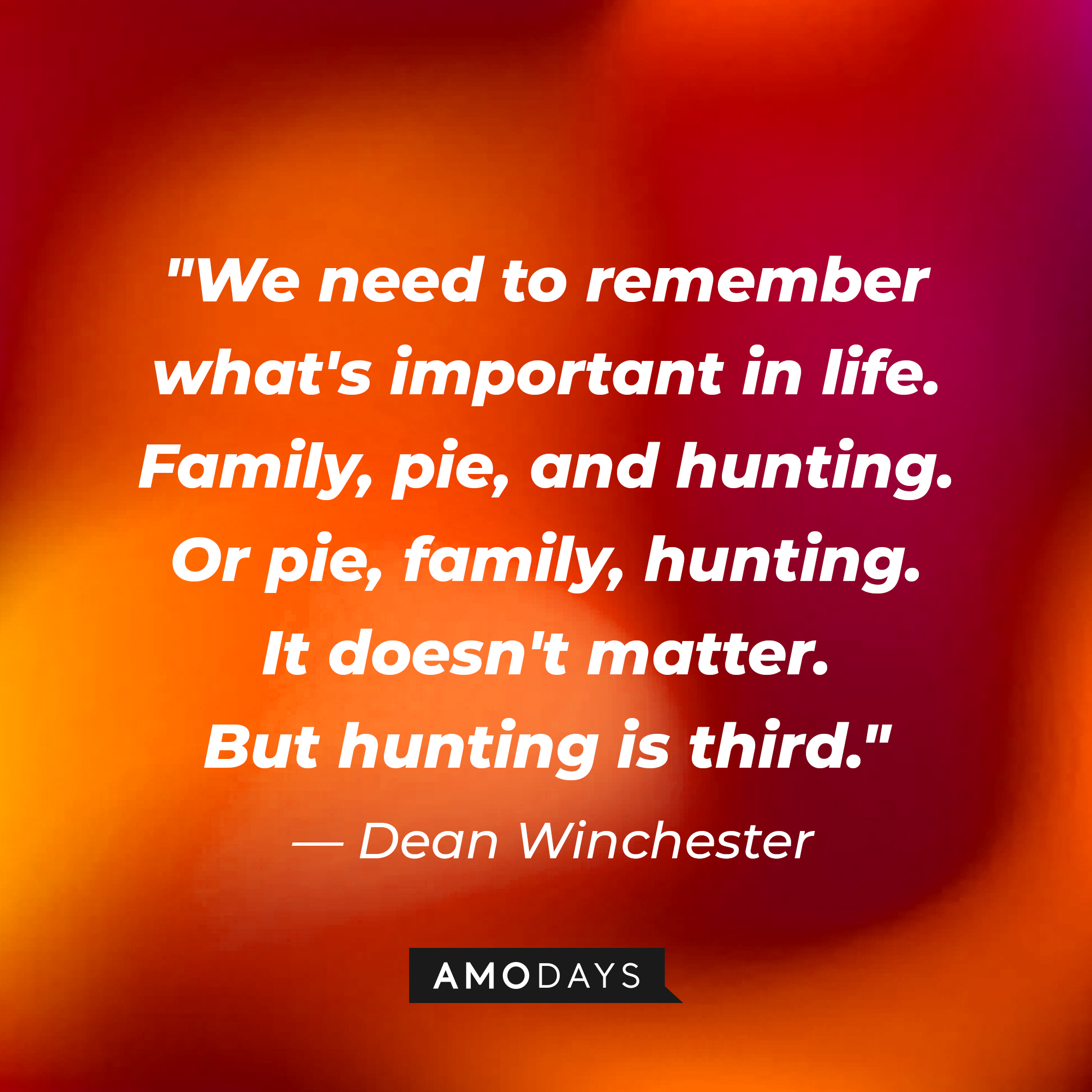 Dean Winchester's quote, "We need to remember what's important in life. Family, pie, and hunting. Or pie, family, hunting. It doesn't matter. But hunting is third." | Source: Amodays