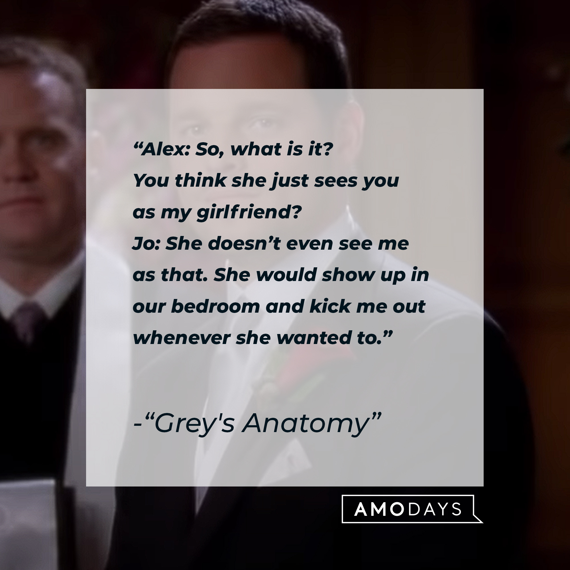 Quote from “Grey’s Anatomy”: “Alex: So, what is it? You think she just sees you as my girlfriend? Jo: She doesn’t even see me as that. She would show up in our bedroom and kick me out whenever she wanted to.” | Source: youtube.com/ABCNetwork
