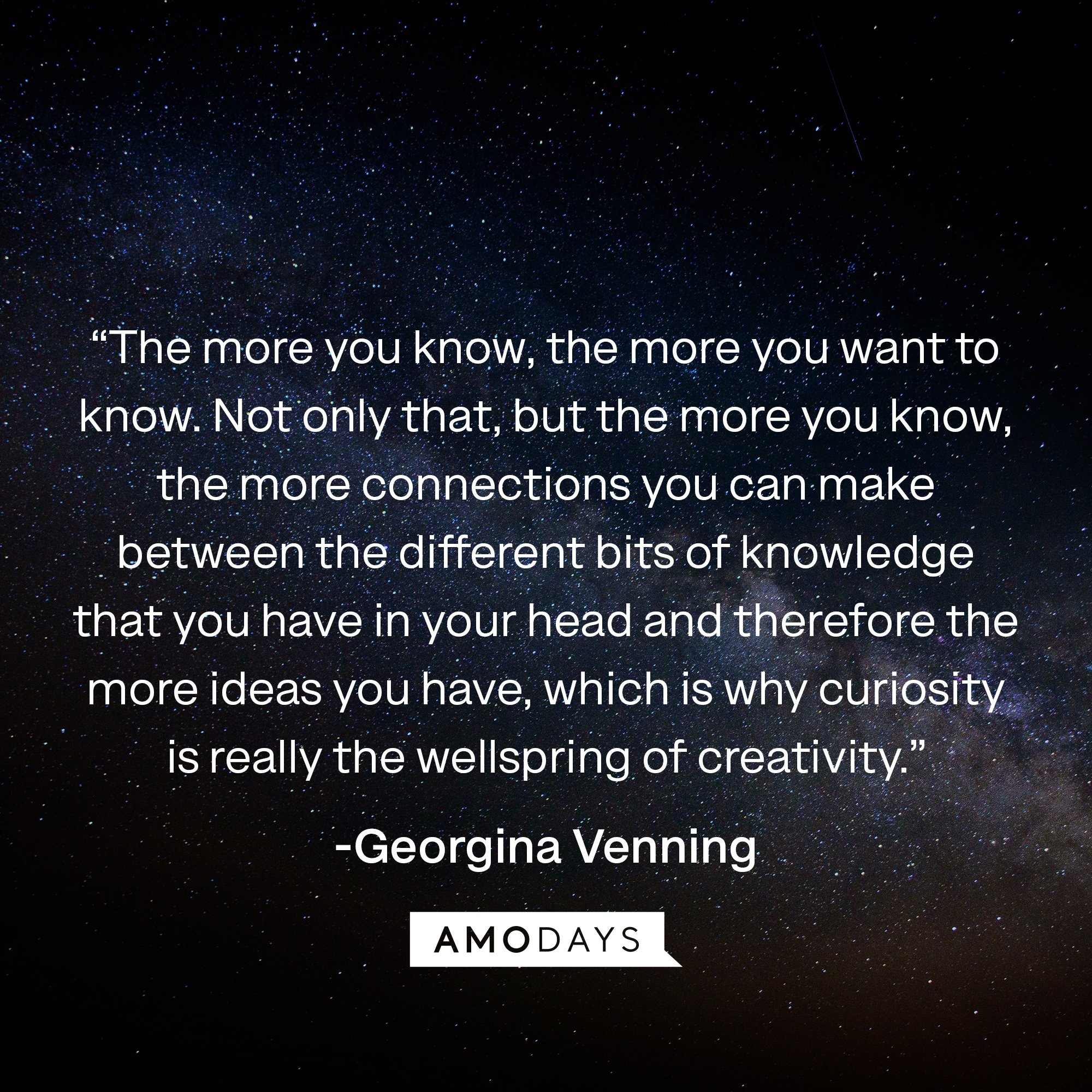  Georgina Venning's quote: “The more you know, the more you want to know. Not only that, but the more you know, the more connections you can make between the different bits of knowledge that you have in your head and therefore the more ideas you have, which is why curiosity is really the wellspring of creativity.” | Image: AmoDays
