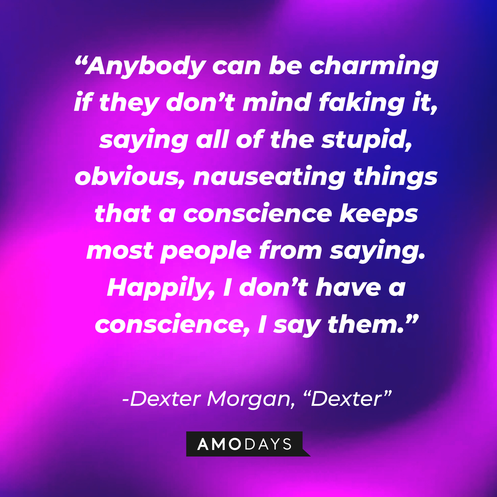 Dexter Morgan's quote from "Dexter:" “Anybody can be charming if they don’t mind faking it, saying all of the stupid, obvious, nauseating things that a conscience keeps most people from saying. Happily, I don’t have a conscience, I say them.”  | Source: AmoDays