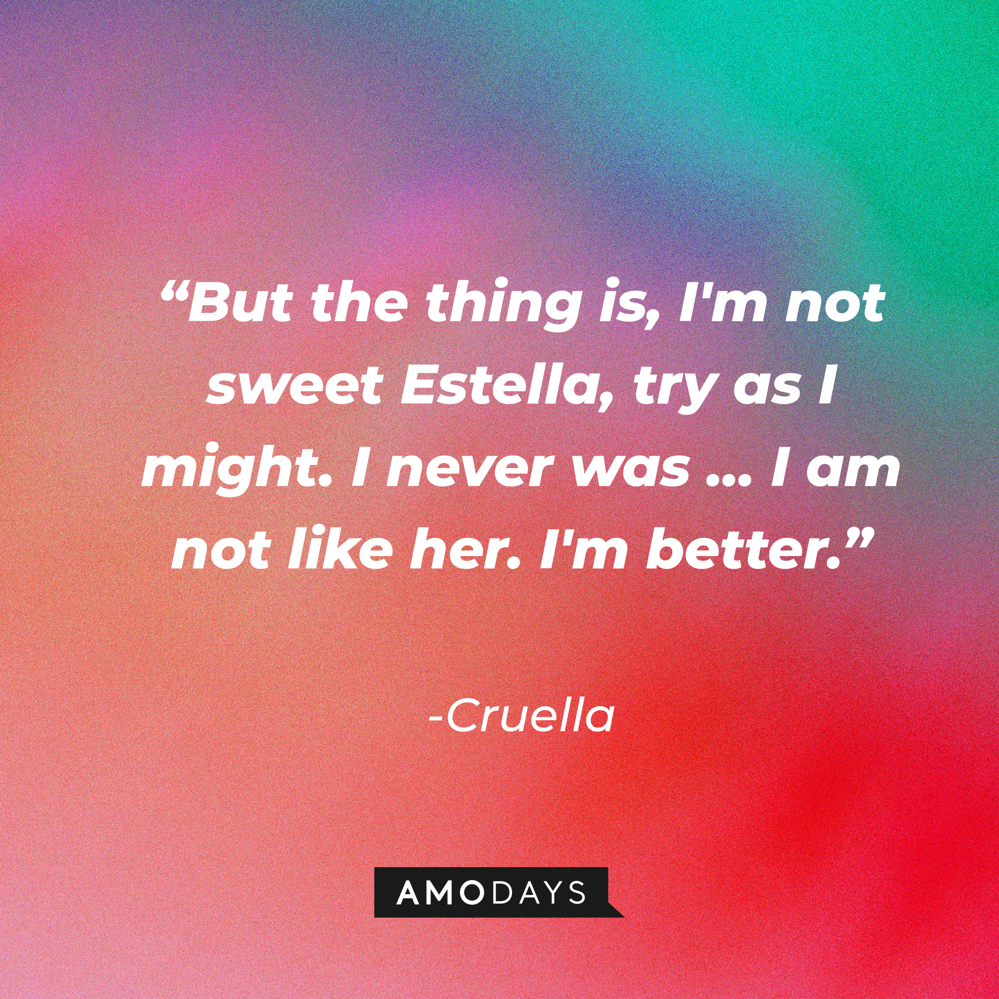 Cruella's quote: "But the thing is, I'm not sweet Estella, try as I might. I never was … I am not like her. I'm better.” | Source: Amodays