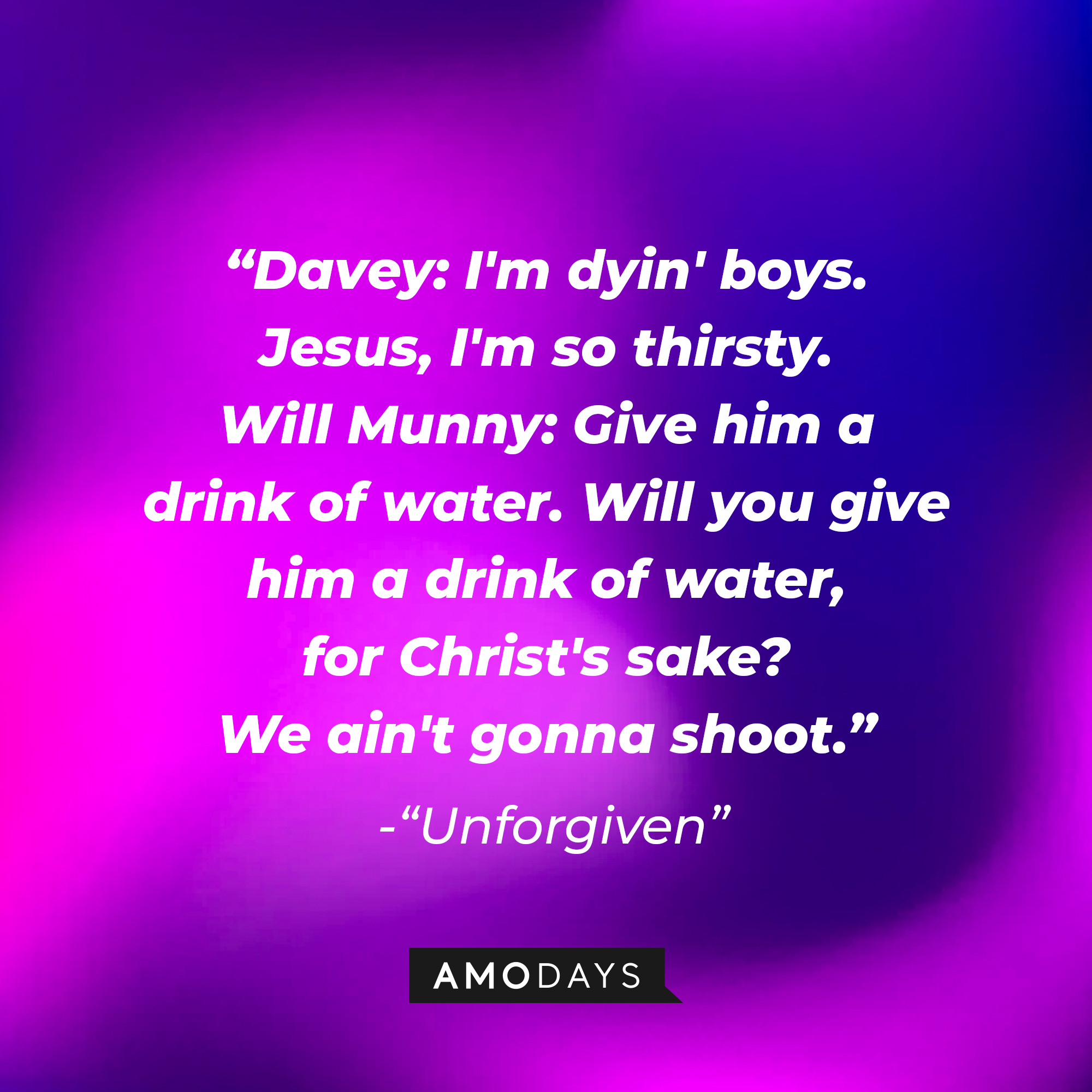 Davey and William Munny's dialogue in "Unforgiven:" "Davey: I'm dyin' boys. Jesus, I'm so thirsty. Will Munny: Give him a drink of water. Will you give him a drink of water, for Christ's sake? We ain't gonna shoot." | Source: AmoDays