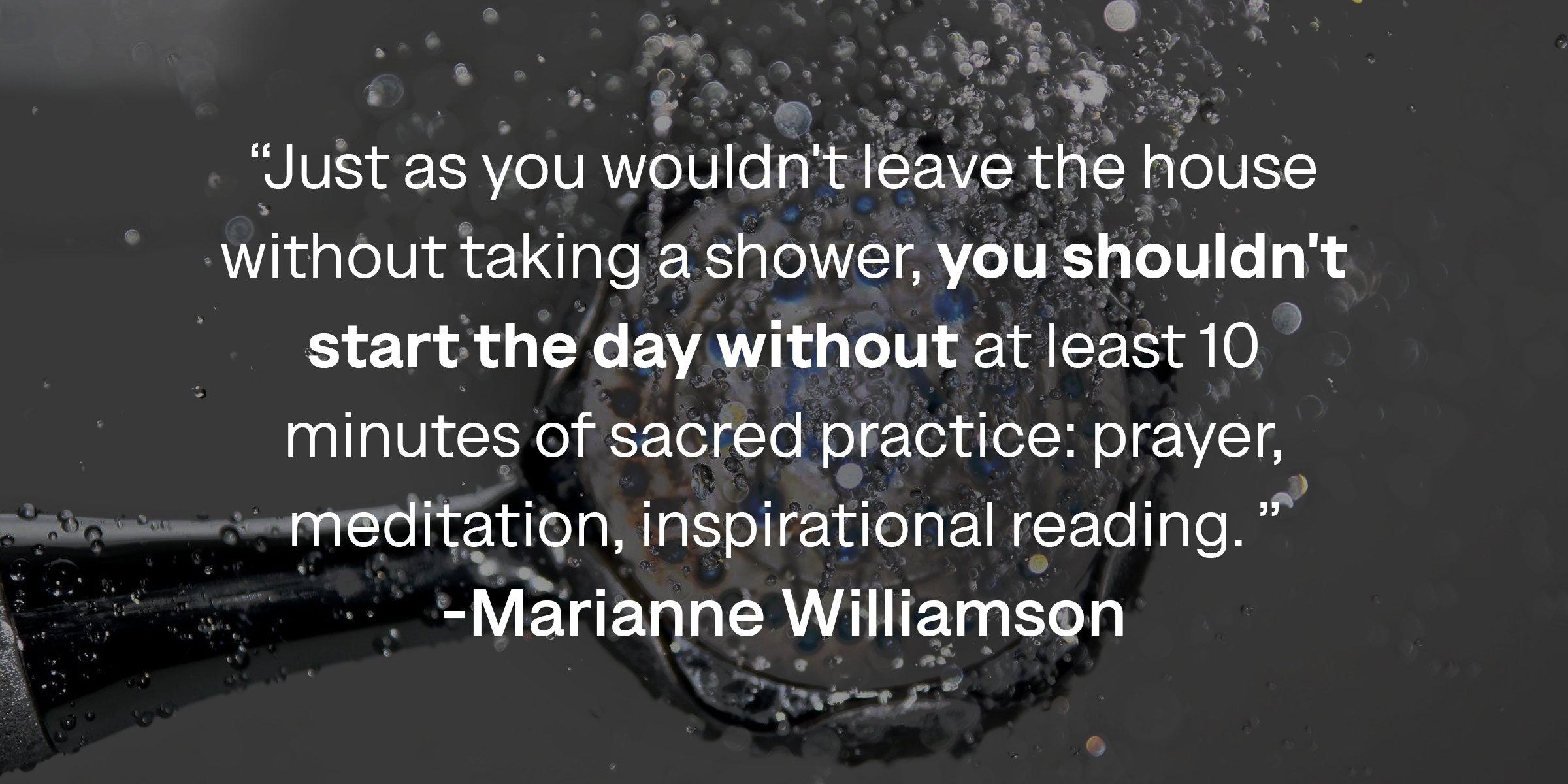 Marianne Williamson's quote: "Just as you wouldn't leave the house without taking a shower, you shouldn't start the day without at least 10 minutes of sacred practice: prayer, meditation, inspirational reading." | Source: Azquotes