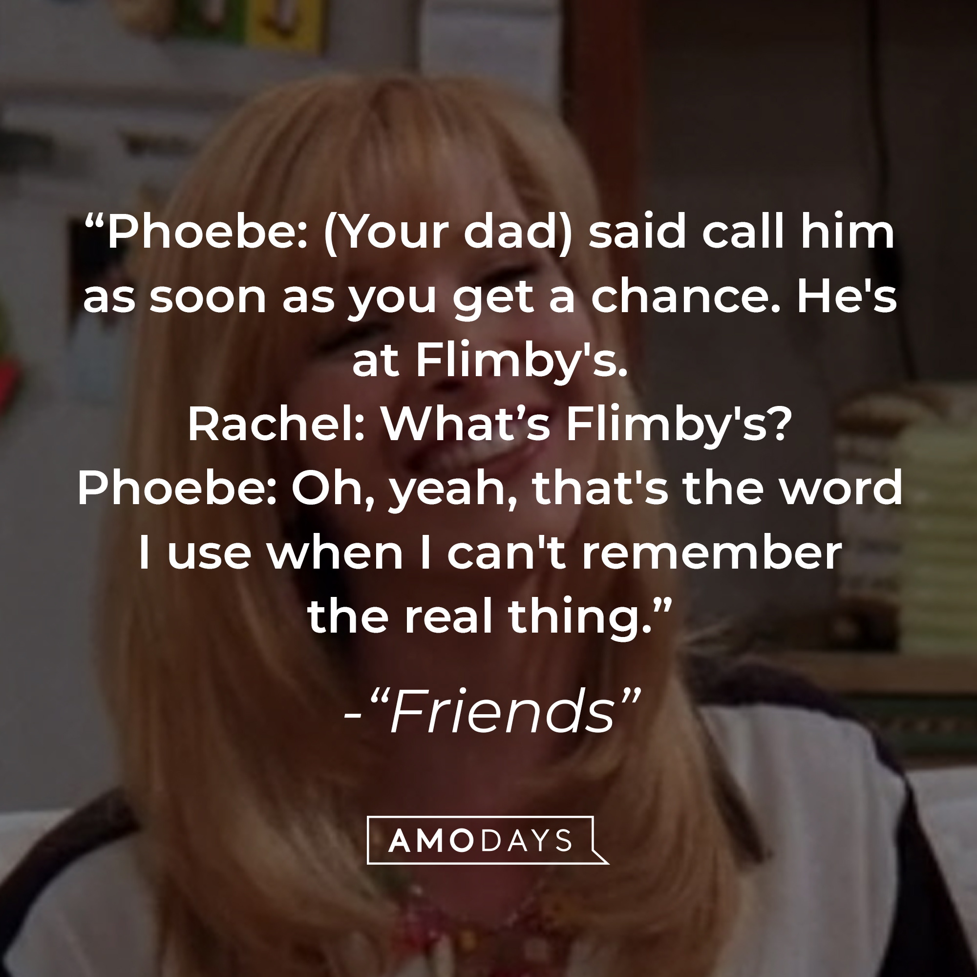 Quote from "Friends" TV show: "Phoebe: (Your dad) said call him as soon as you get a chance. He's at Flimby's. Rachel: What's Flimby's? Phoebe: Oh, yeah, that's the word I use when I can't remember the real thing." | Source: Facebook.com/friends.tv