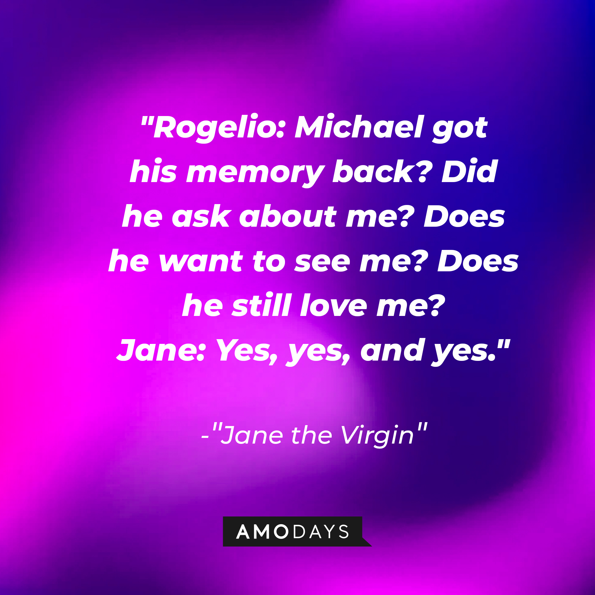 Jane Villanueva's dialogue in "Jane the Virgin:" "Rogelio: Michael got his memory back? Did he ask about me? Does he want to see me? Does he still love me? ; Jane: Yes, yes, and yes." | Source: Amodays